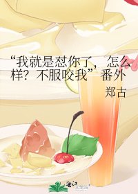 《“我就是怼你了,怎么样?不服咬我”番外》